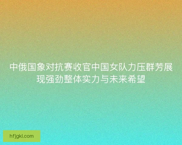 中俄国象对抗赛收官中国女队力压群芳展现强劲整体实力与未来希望
