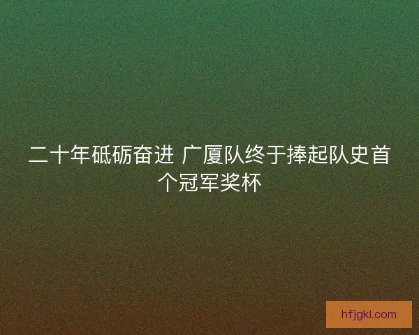 二十年砥砺奋进 广厦队终于捧起队史首个冠军奖杯