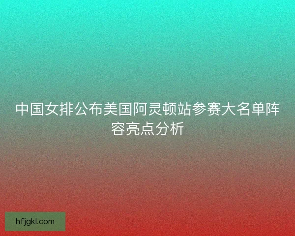中国女排公布美国阿灵顿站参赛大名单阵容亮点分析