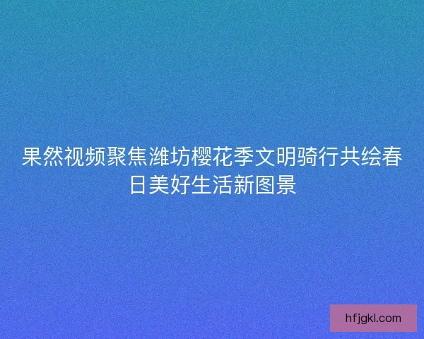 果然视频聚焦潍坊樱花季文明骑行共绘春日美好生活新图景
