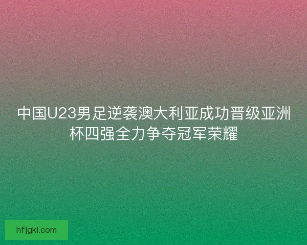 中国U23男足逆袭澳大利亚成功晋级亚洲杯四强全力争夺冠军荣耀