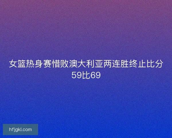 女篮热身赛惜败澳大利亚两连胜终止比分59比69