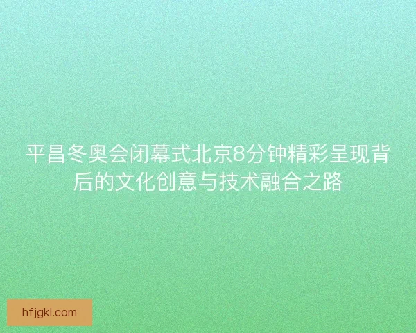 平昌冬奥会闭幕式北京8分钟精彩呈现背后的文化创意与技术融合之路