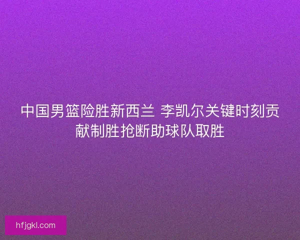 中国男篮险胜新西兰 李凯尔关键时刻贡献制胜抢断助球队取胜