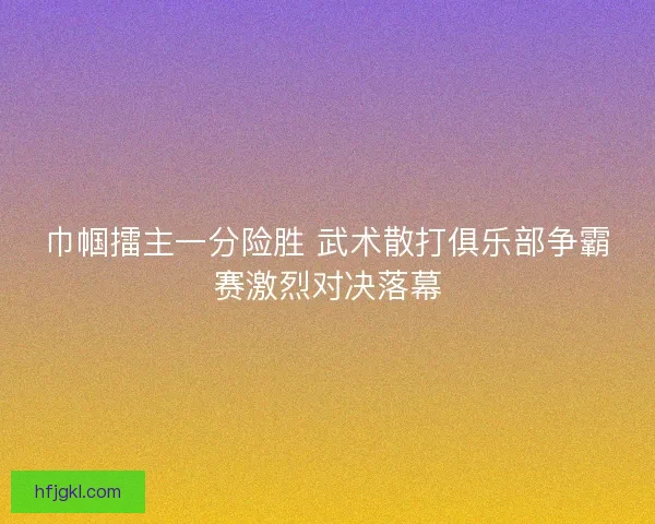 巾帼擂主一分险胜 武术散打俱乐部争霸赛激烈对决落幕