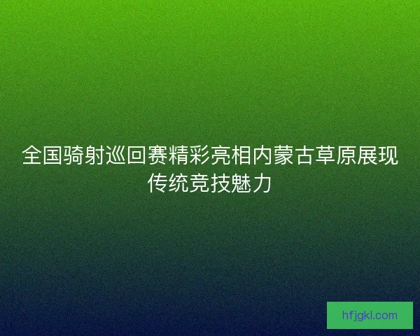 全国骑射巡回赛精彩亮相内蒙古草原展现传统竞技魅力